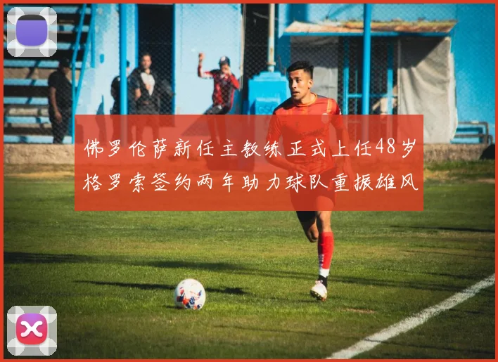 佛罗伦萨新任主教练正式上任48岁格罗索签约两年助力球队重振雄风