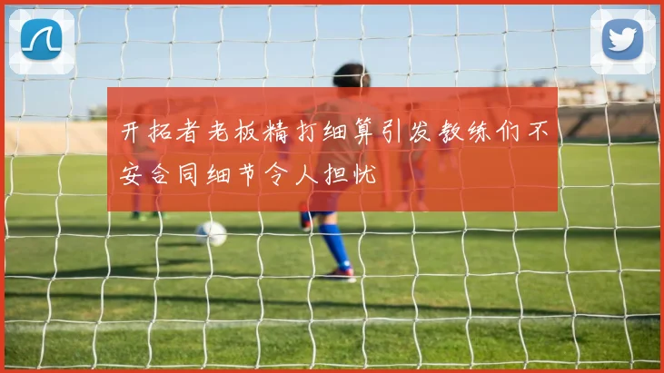 开拓者老板精打细算引发教练们不安合同细节令人担忧