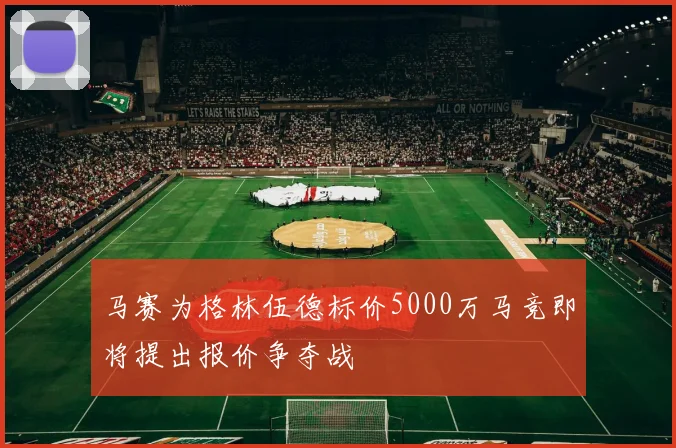 马赛为格林伍德标价5000万马竞即将提出报价争夺战