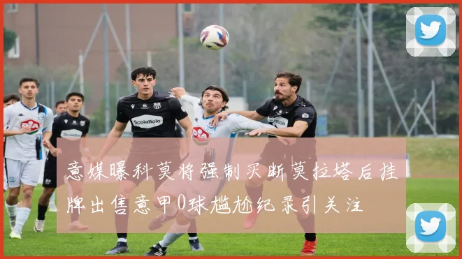 意媒曝科莫将强制买断莫拉塔后挂牌出售意甲0球尴尬纪录引关注