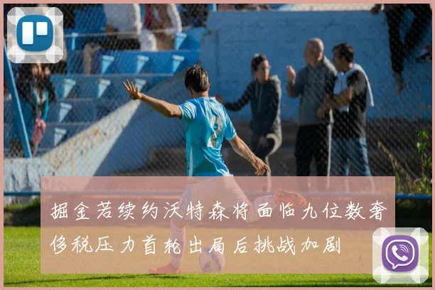 掘金若续约沃特森将面临九位数奢侈税压力首轮出局后挑战加剧