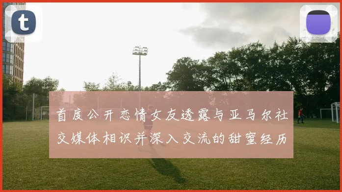 首度公开恋情女友透露与亚马尔社交媒体相识并深入交流的甜蜜经历
