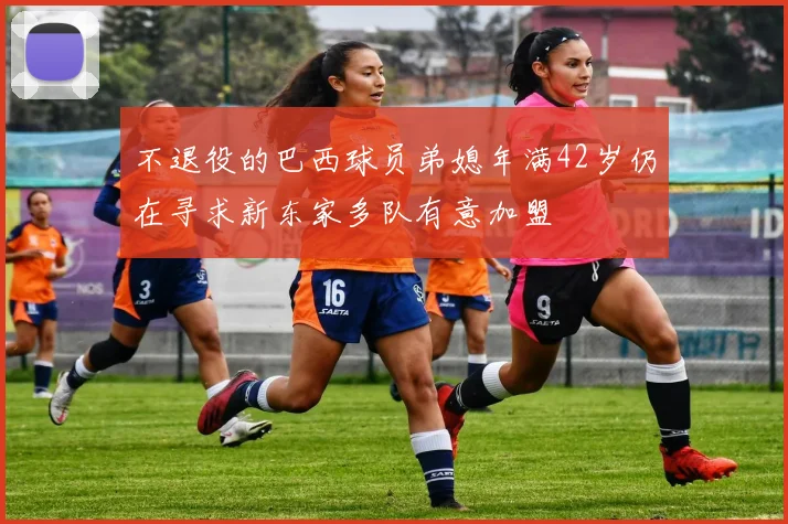 不退役的巴西球员弟媳年满42岁仍在寻求新东家多队有意加盟