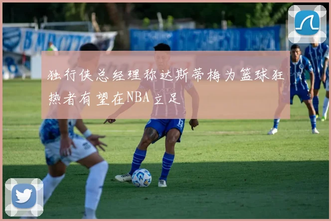 独行侠总经理称达斯蒂梅为篮球狂热者有望在NBA立足