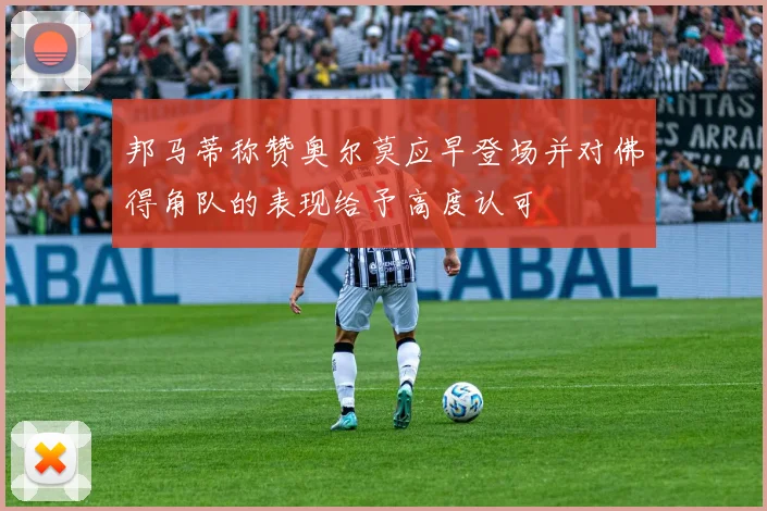 邦马蒂称赞奥尔莫应早登场并对佛得角队的表现给予高度认可