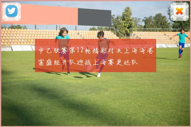 中乙联赛第12轮精彩对决上海海港富盛经开队迎战上海赛更达队