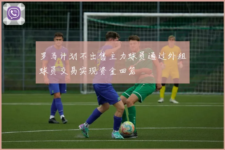 罗马计划不出售主力球员通过外租球员交易实现资金回笼