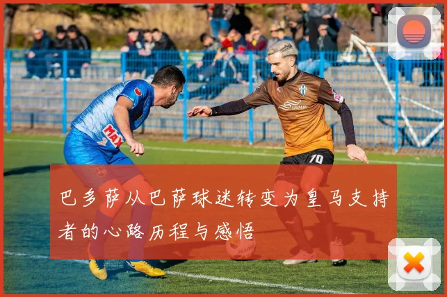 巴多萨从巴萨球迷转变为皇马支持者的心路历程与感悟