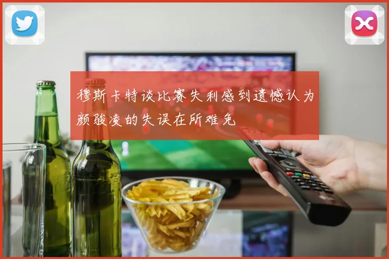 穆斯卡特谈比赛失利感到遗憾认为颜骏凌的失误在所难免