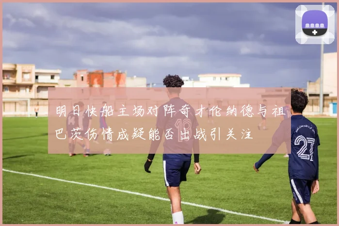 明日快船主场对阵奇才伦纳德与祖巴茨伤情成疑能否出战引关注