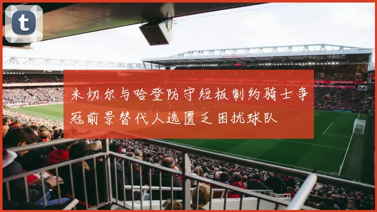 米切尔与哈登防守短板制约骑士争冠前景替代人选匮乏困扰球队