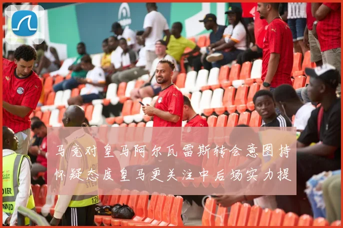 马竞对皇马阿尔瓦雷斯转会意图持怀疑态度皇马更关注中后场实力提升
