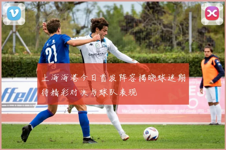 上海海港今日首发阵容揭晓球迷期待精彩对决与球队表现