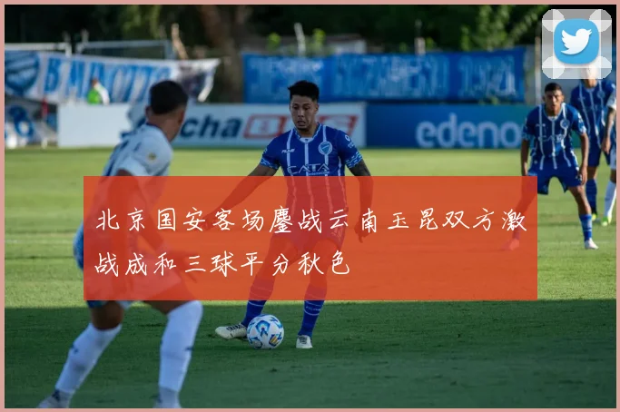 北京国安客场鏖战云南玉昆双方激战成和三球平分秋色