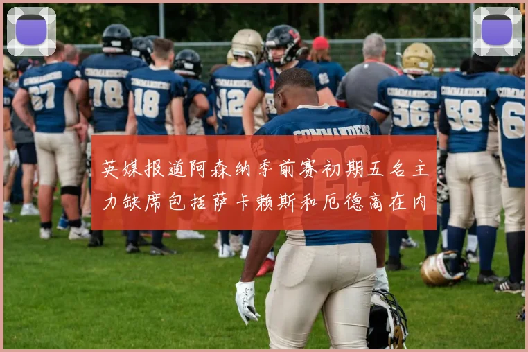 英媒报道阿森纳季前赛初期五名主力缺席包括萨卡赖斯和厄德高在内