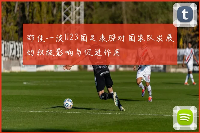 邵佳一谈U23国足表现对国家队发展的积极影响与促进作用