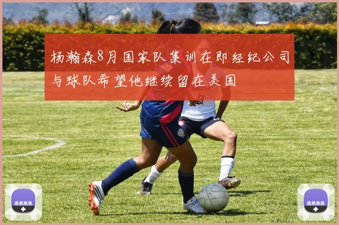 杨瀚森8月国家队集训在即经纪公司与球队希望他继续留在美国