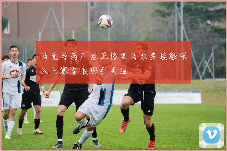 马竞与药厂后卫格里马尔多接触深入上赛季表现引关注
