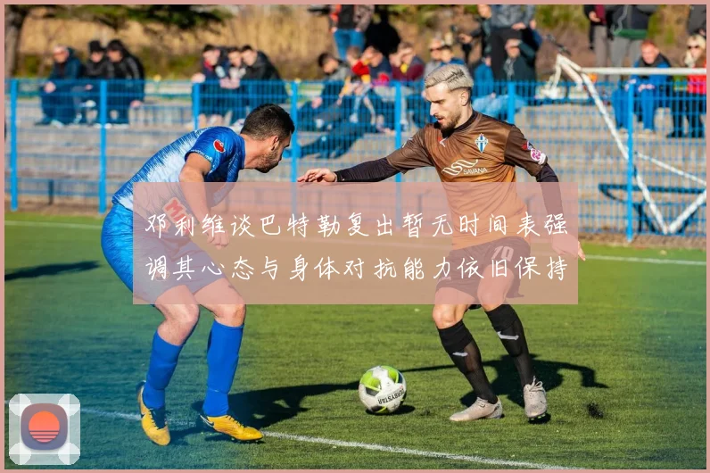 邓利维谈巴特勒复出暂无时间表强调其心态与身体对抗能力依旧保持