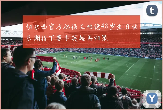 切尔西官方祝福兰帕德48岁生日快乐期待下赛季英超再相聚