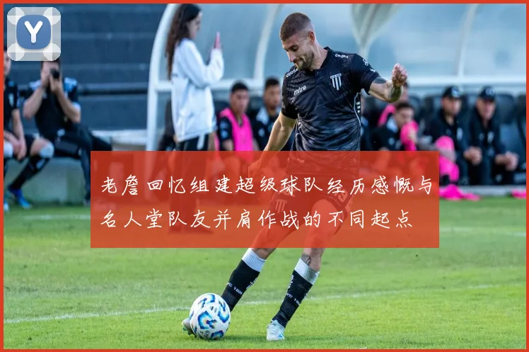 老詹回忆组建超级球队经历感慨与名人堂队友并肩作战的不同起点