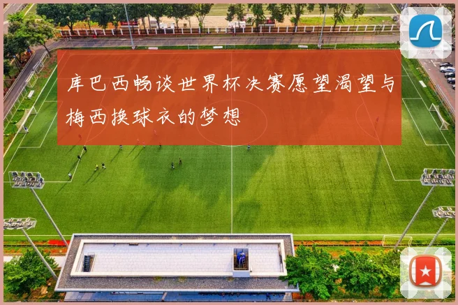 库巴西畅谈世界杯决赛愿望渴望与梅西换球衣的梦想