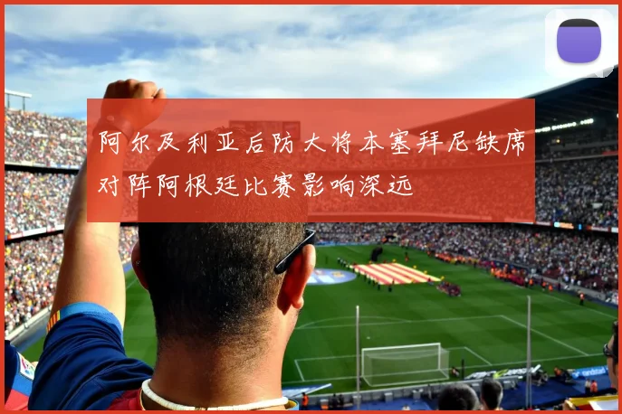 阿尔及利亚后防大将本塞拜尼缺席对阵阿根廷比赛影响深远
