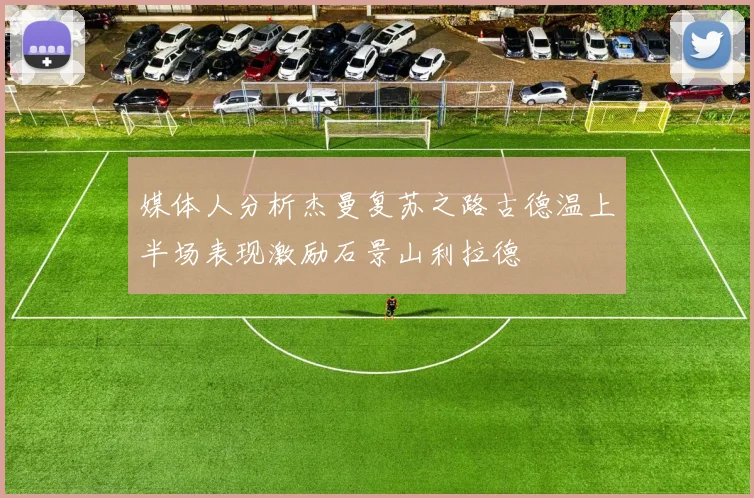 媒体人分析杰曼复苏之路古德温上半场表现激励石景山利拉德