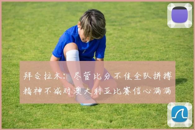 拜合拉木：尽管比分不佳全队拼搏精神不减对澳大利亚比赛信心满满期待进球