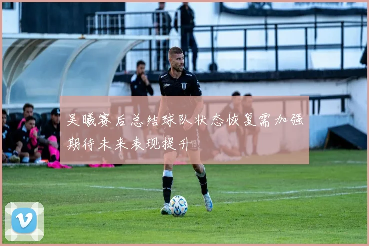 吴曦赛后总结球队状态恢复需加强期待未来表现提升