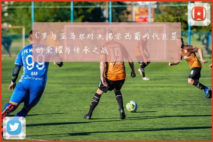 C罗与亚马尔对决揭示西葡两代巨星的荣耀与传承之战