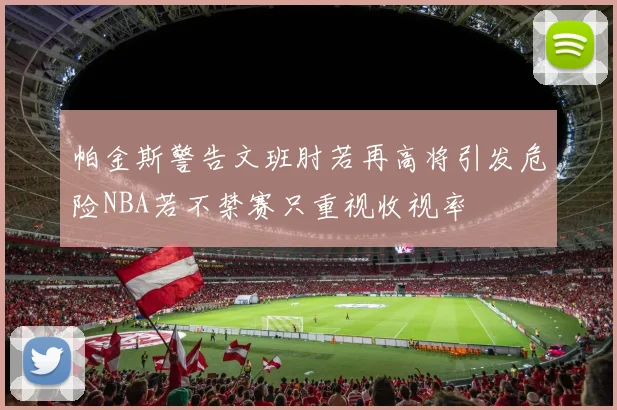 帕金斯警告文班肘若再高将引发危险NBA若不禁赛只重视收视率