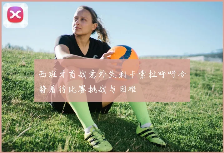 西班牙首战意外失利卡索拉呼吁冷静看待比赛挑战与困难