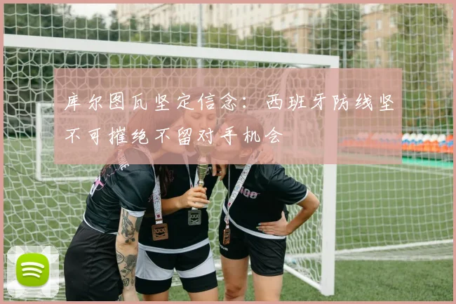 库尔图瓦坚定信念：西班牙防线坚不可摧绝不留对手机会